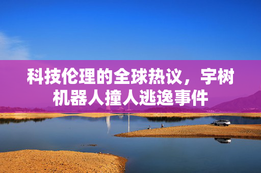 科技伦理的全球热议，宇树机器人撞人逃逸事件