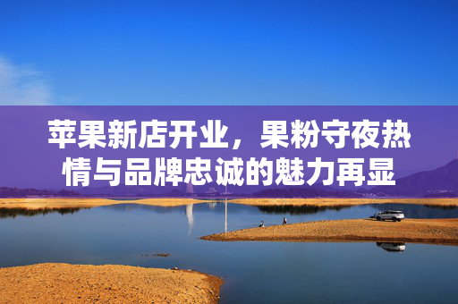 苹果新店开业，果粉守夜热情与品牌忠诚的魅力再显