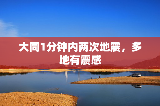 大同1分钟内两次地震，多地有震感