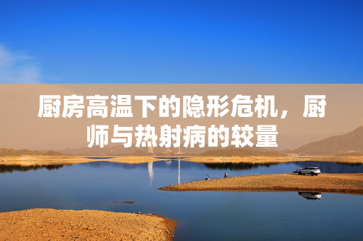 厨房高温下的隐形危机，厨师与热射病的较量