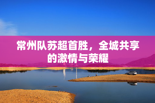 常州队苏超首胜，全城共享的激情与荣耀