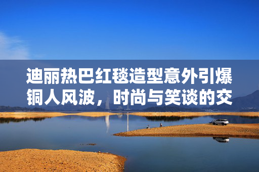迪丽热巴红毯造型意外引爆铜人风波，时尚与笑谈的交织