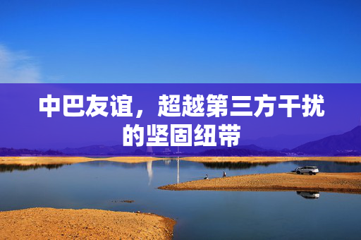 中巴友谊，超越第三方干扰的坚固纽带