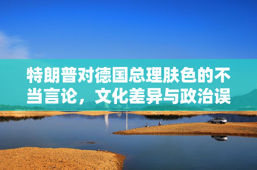 特朗普对德国总理肤色的不当言论，文化差异与政治误读的碰撞