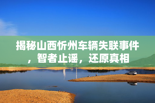 揭秘山西忻州车辆失联事件，智者止谣，还原真相