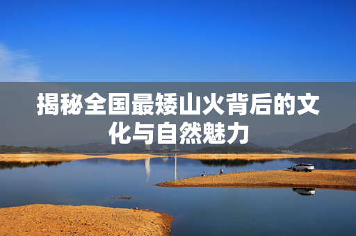 揭秘全国最矮山火背后的文化与自然魅力