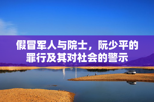 假冒军人与院士，阮少平的罪行及其对社会的警示