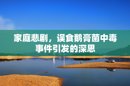 家庭悲剧，误食鹅膏菌中毒事件引发的深思