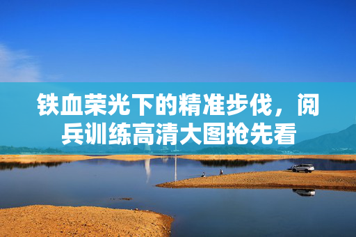 铁血荣光下的精准步伐，阅兵训练高清大图抢先看