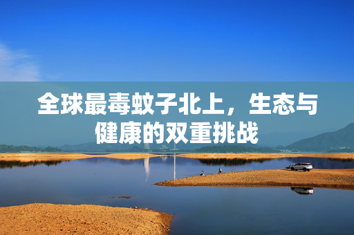 全球最毒蚊子北上，生态与健康的双重挑战
