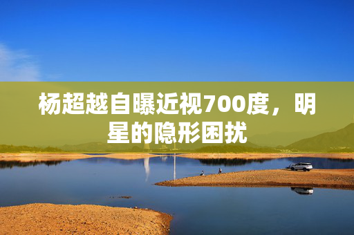 杨超越自曝近视700度，明星的隐形困扰