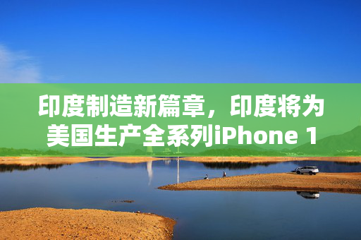 印度制造新篇章，印度将为美国生产全系列iPhone 17——全球供应链的深度融合与挑战