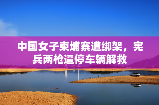 中国女子柬埔寨遭绑架，宪兵两枪逼停车辆解救