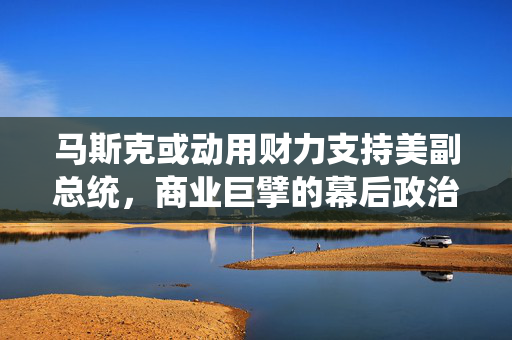 马斯克或动用财力支持美副总统，商业巨擘的幕后政治动作