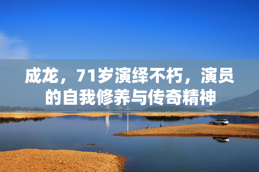 成龙，71岁演绎不朽，演员的自我修养与传奇精神
