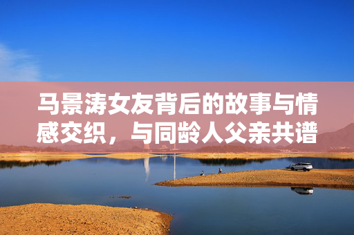 马景涛女友背后的故事与情感交织，与同龄人父亲共谱的复杂情感