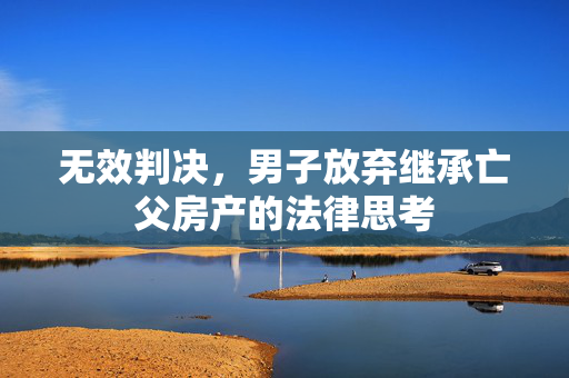 无效判决，男子放弃继承亡父房产的法律思考