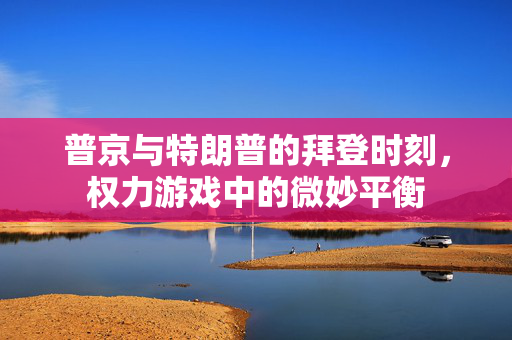 普京与特朗普的拜登时刻，权力游戏中的微妙平衡