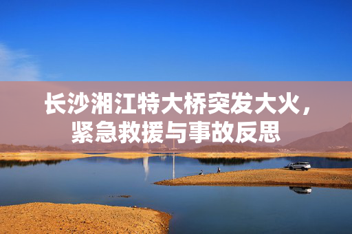长沙湘江特大桥突发大火，紧急救援与事故反思
