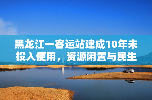 黑龙江一客运站建成10年未投入使用，资源闲置与民生期待的错位