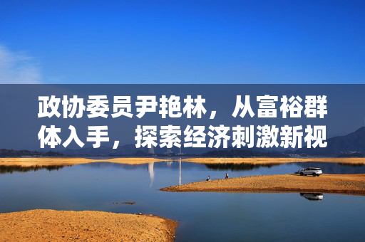 政协委员尹艳林，从富裕群体入手，探索经济刺激新视角