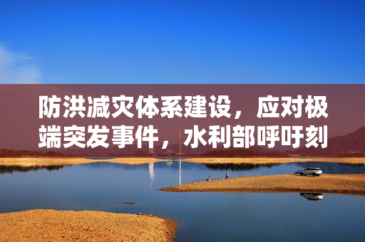 防洪减灾体系建设，应对极端突发事件，水利部呼吁刻不容缓