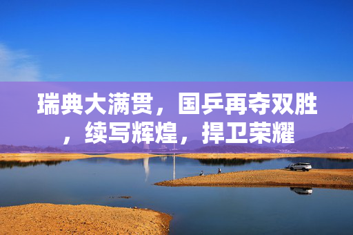瑞典大满贯，国乒再夺双胜，续写辉煌，捍卫荣耀