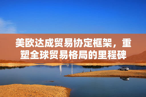 美欧达成贸易协定框架，重塑全球贸易格局的里程碑