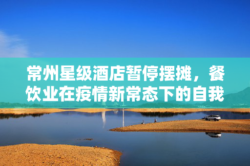 常州星级酒店暂停摆摊，餐饮业在疫情新常态下的自我调整与探索