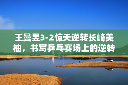 王曼昱3-2惊天逆转长崎美柚，书写乒乓赛场上的逆转传奇晋级8强