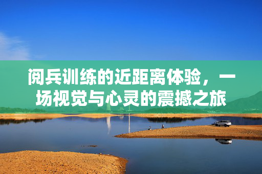 阅兵训练的近距离体验，一场视觉与心灵的震撼之旅