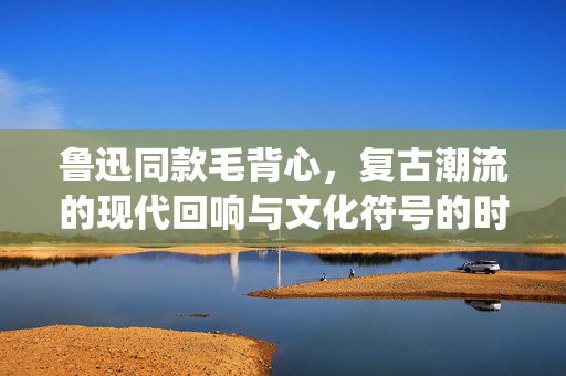鲁迅同款毛背心，复古潮流的现代回响与文化符号的时尚演绎