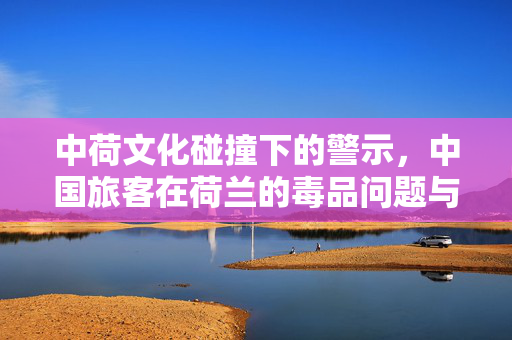 中荷文化碰撞下的警示，中国旅客在荷兰的毒品问题与文化反思