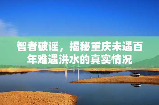 智者破谣，揭秘重庆未遇百年难遇洪水的真实情况