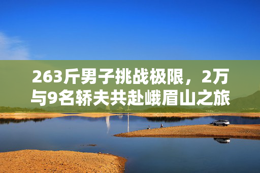 263斤男子挑战极限，2万与9名轿夫共赴峨眉山之旅