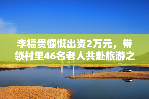 李福贵慷慨出资2万元，带领村里46名老人共赴旅游之旅