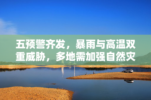 五预警齐发，暴雨与高温双重威胁，多地需加强自然灾害防范