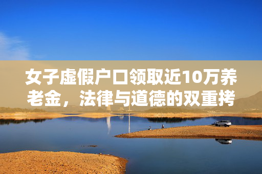 女子虚假户口领取近10万养老金，法律与道德的双重拷问