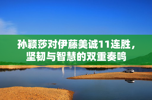 孙颖莎对伊藤美诚11连胜，坚韧与智慧的双重奏鸣