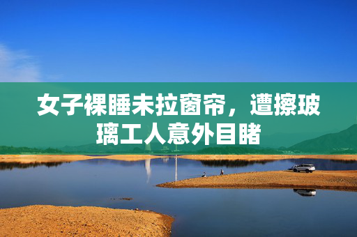 女子裸睡未拉窗帘，遭擦玻璃工人意外目睹