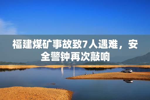 福建煤矿事故致7人遇难，安全警钟再次敲响