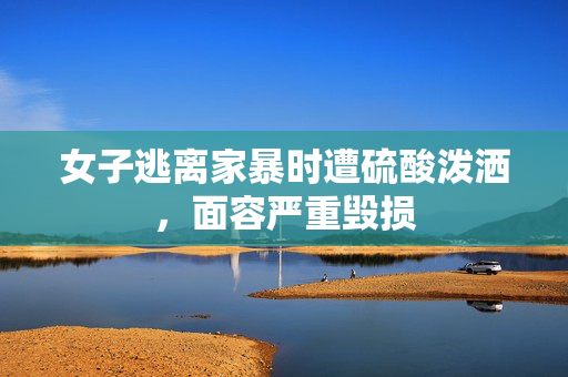 女子逃离家暴时遭硫酸泼洒，面容严重毁损