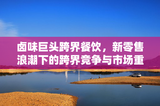 卤味巨头跨界餐饮，新零售浪潮下的跨界竞争与市场重构