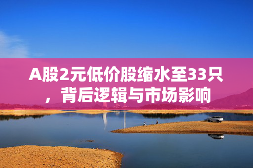 A股2元低价股缩水至33只，背后逻辑与市场影响