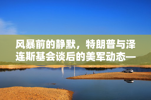风暴前的静默，特朗普与泽连斯基会谈后的美军动态——一场未明的棋局？