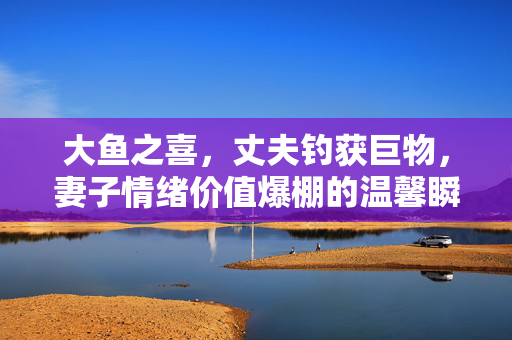 大鱼之喜，丈夫钓获巨物，妻子情绪价值爆棚的温馨瞬间