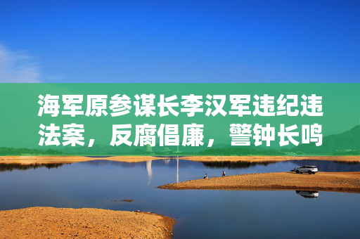海军原参谋长李汉军违纪违法案，反腐倡廉，警钟长鸣