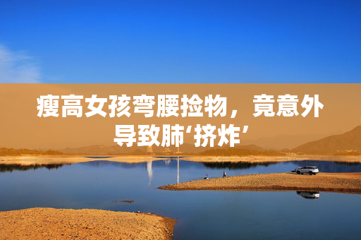 瘦高女孩弯腰捡物，竟意外导致肺‘挤炸’