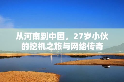 从河南到中国，27岁小伙的挖机之旅与网络传奇