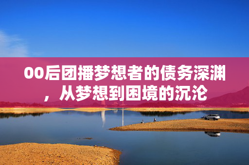 00后团播梦想者的债务深渊，从梦想到困境的沉沦